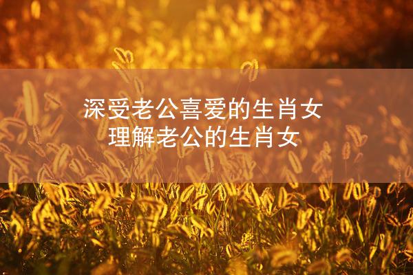 深受老公喜爱的生肖女 理解老公的生肖女