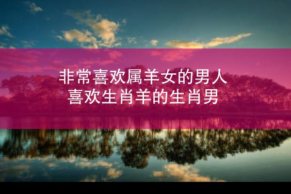 非常喜欢属羊女的男人 喜欢生肖羊的生肖男