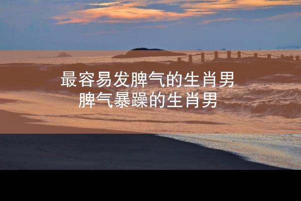 最容易发脾气的生肖男 脾气暴躁的生肖男