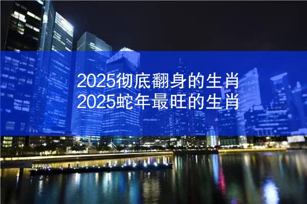 2025彻底翻身的生肖 2025蛇年最旺的生肖