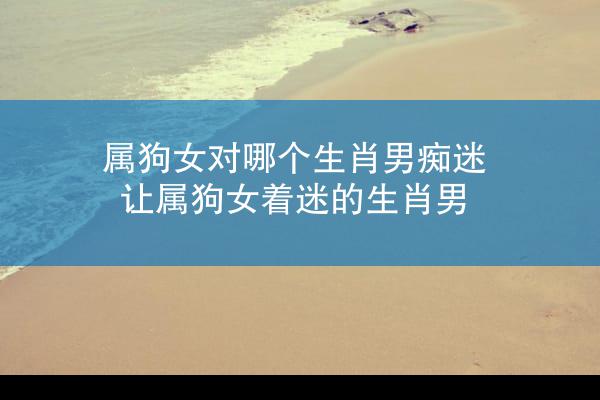属狗女对哪个生肖男痴迷 让属狗女着迷的生肖男