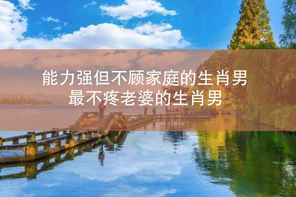 能力强但不顾家庭的生肖男 最不疼老婆的生肖男