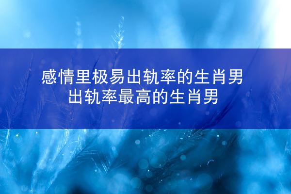 感情里极易出轨率的生肖男 出轨率最高的生肖男