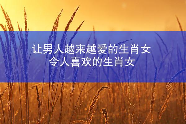让男人越来越爱的生肖女 令人喜欢的生肖女
