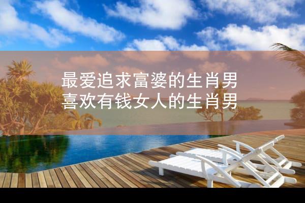 最爱追求富婆的生肖男 喜欢有钱女人的生肖男