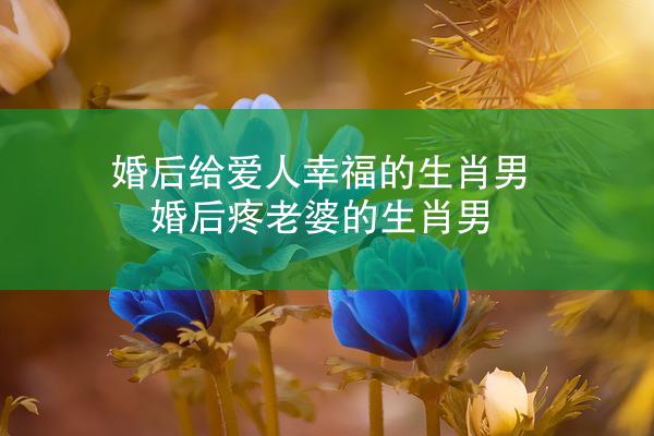 婚后给爱人幸福的生肖男 婚后疼老婆的生肖男